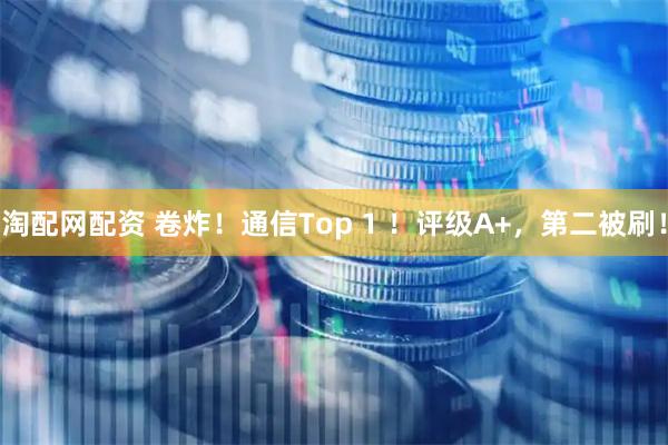 淘配网配资 卷炸！通信Top 1 ！评级A+，第二被刷！