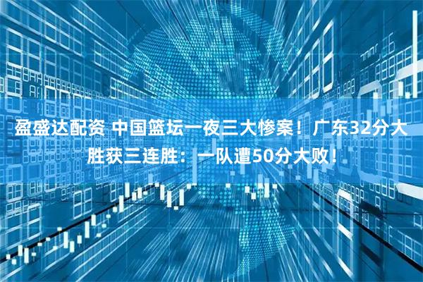 盈盛达配资 中国篮坛一夜三大惨案！广东32分大胜获三连胜：一队遭50分大败！