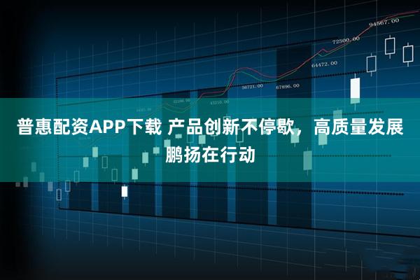 普惠配资APP下载 产品创新不停歇，高质量发展鹏扬在行动