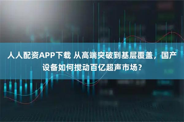 人人配资APP下载 从高端突破到基层覆盖，国产设备如何搅动百亿超声市场？