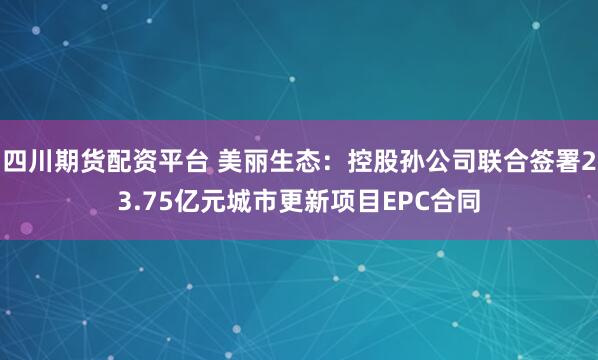 四川期货配资平台 美丽生态：控股孙公司联合签署23.75亿元城市更新项目EPC合同