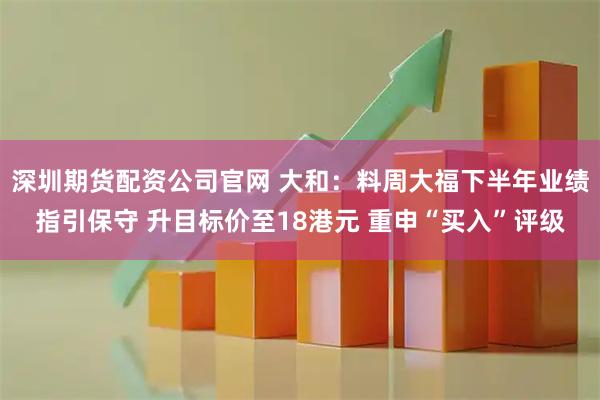 深圳期货配资公司官网 大和：料周大福下半年业绩指引保守 升目标价至18港元 重申“买入”评级