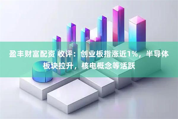 盈丰财富配资 收评：创业板指涨近1%，半导体板块拉升，核电概念等活跃