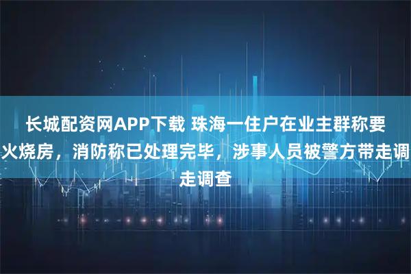 长城配资网APP下载 珠海一住户在业主群称要点火烧房，消防称已处理完毕，涉事人员被警方带走调查