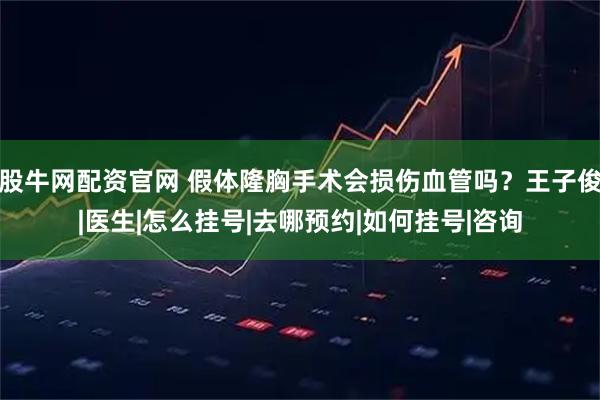 股牛网配资官网 假体隆胸手术会损伤血管吗？王子俊|医生|怎么挂号|去哪预约|如何挂号|咨询