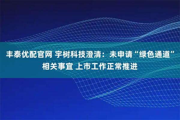 丰泰优配官网 宇树科技澄清：未申请“绿色通道”相关事宜 上市工作正常推进