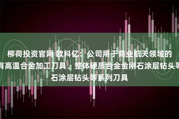 柳荷投资官网 欧科亿：公司用于商业航天领域的刀具主要有高温合金加工刀具、整体硬质合金金刚石涂层钻头等系列刀具