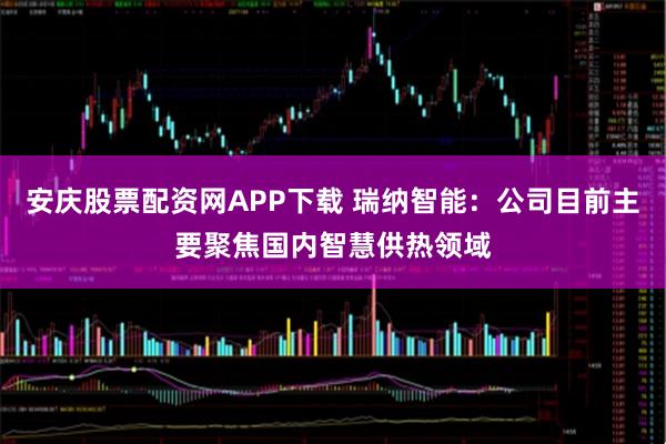 安庆股票配资网APP下载 瑞纳智能：公司目前主要聚焦国内智慧供热领域