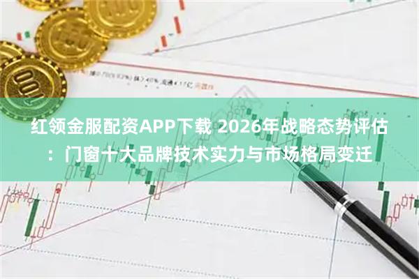 红领金服配资APP下载 2026年战略态势评估：门窗十大品牌技术实力与市场格局变迁