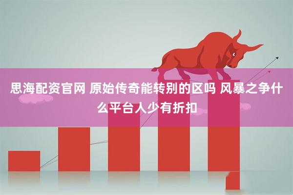 思海配资官网 原始传奇能转别的区吗 风暴之争什么平台人少有折扣