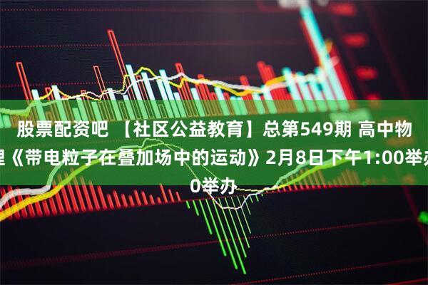 股票配资吧 【社区公益教育】总第549期 高中物理《带电粒子在叠加场中的运动》2月8日下午1:00举办