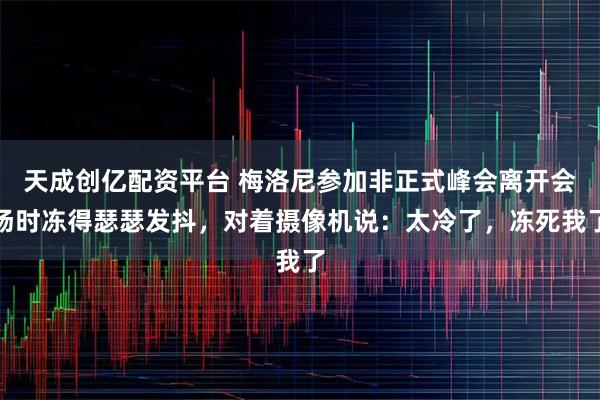 天成创亿配资平台 梅洛尼参加非正式峰会离开会场时冻得瑟瑟发抖，对着摄像机说：太冷了，冻死我了