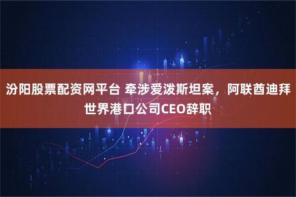 汾阳股票配资网平台 牵涉爱泼斯坦案，阿联酋迪拜世界港口公司CEO辞职
