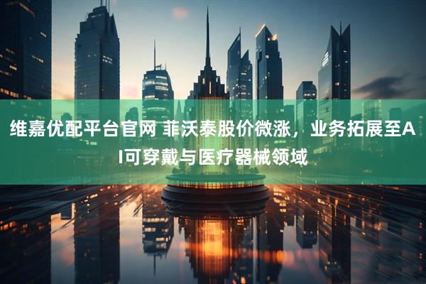 维嘉优配平台官网 菲沃泰股价微涨，业务拓展至AI可穿戴与医疗器械领域