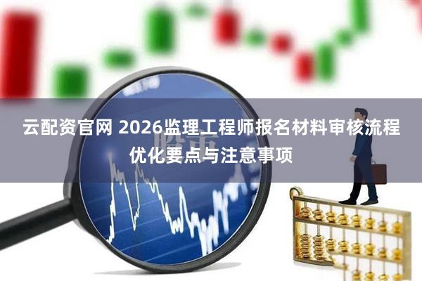 云配资官网 2026监理工程师报名材料审核流程优化要点与注意事项