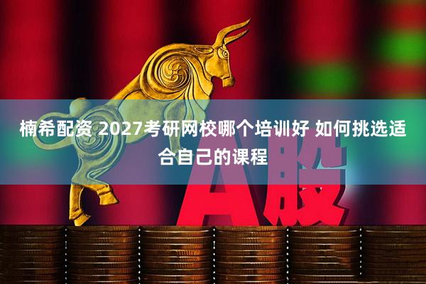 楠希配资 2027考研网校哪个培训好 如何挑选适合自己的课程