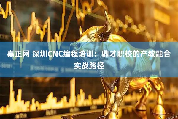 嘉正网 深圳CNC编程培训：鼎才职校的产教融合实战路径