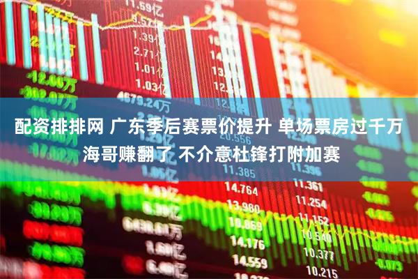 配资排排网 广东季后赛票价提升 单场票房过千万 海哥赚翻了 不介意杜锋打附加赛