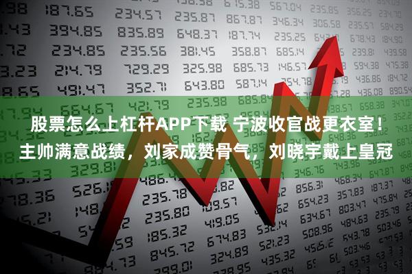 股票怎么上杠杆APP下载 宁波收官战更衣室！主帅满意战绩，刘家成赞骨气，刘晓宇戴上皇冠