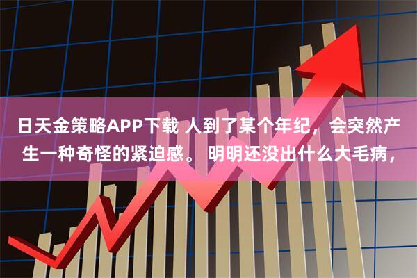日天金策略APP下载 人到了某个年纪，会突然产生一种奇怪的紧迫感。 明明还没出什么大毛病，